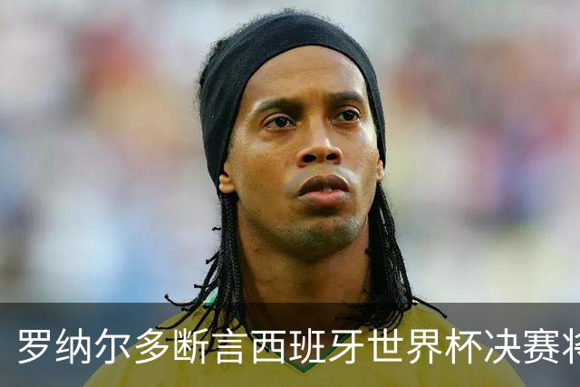 罗纳尔多断言西班牙世界杯决赛将轻松击败阿根廷：若领先，梅西无力翻盘